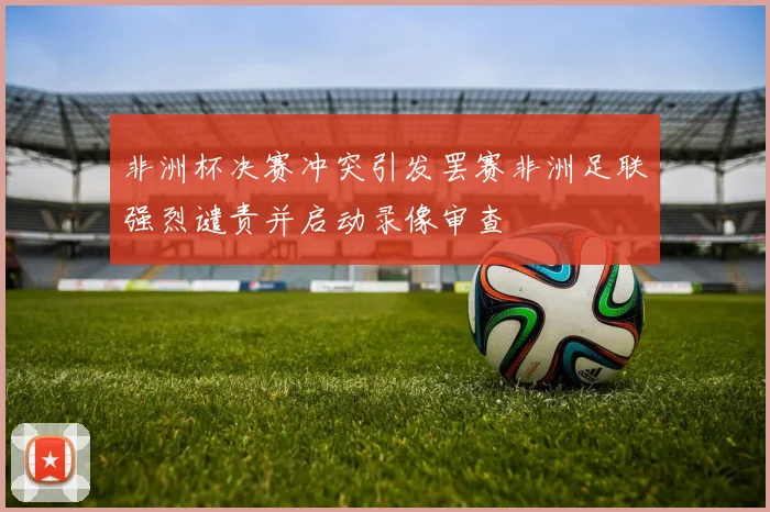 非洲杯决赛冲突引发罢赛非洲足联强烈谴责并启动录像审查