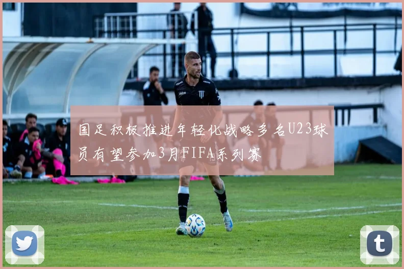 国足积极推进年轻化战略多名U23球员有望参加3月FIFA系列赛