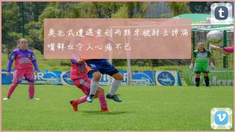 奥孔武遭遇重创两颗牙被肘击掉满嘴鲜血令人心痛不已
