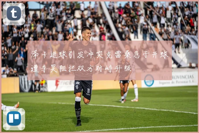 泽卡进球引发冲突克雷桑急于开球遭李昊阻拦双方对峙升级